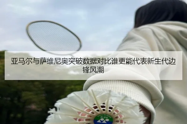 亚马尔与萨维尼奥突破数据对比谁更能代表新生代边锋风潮