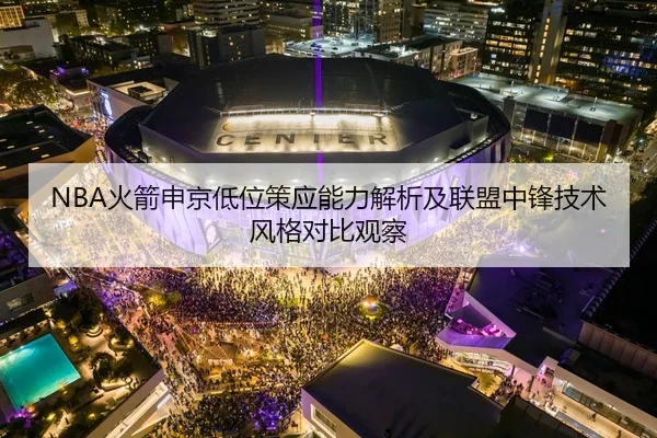 NBA火箭申京低位策应能力解析及联盟中锋技术风格对比观察
