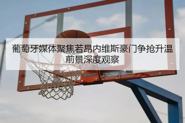 葡萄牙媒体聚焦若昂内维斯豪门争抢升温前景深度观察