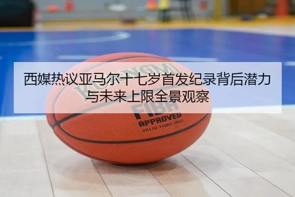 西媒热议亚马尔十七岁首发纪录背后潜力与未来上限全景观察