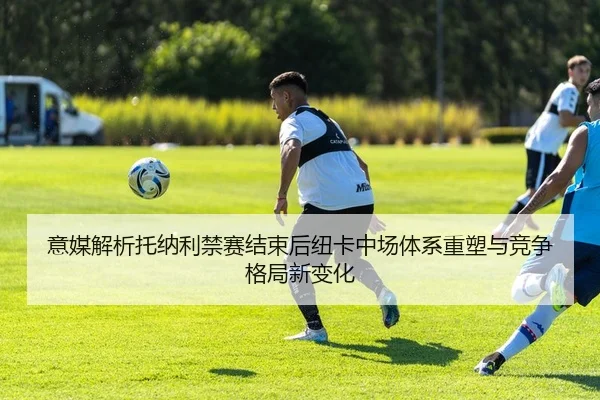 意媒解析托纳利禁赛结束后纽卡中场体系重塑与竞争格局新变化