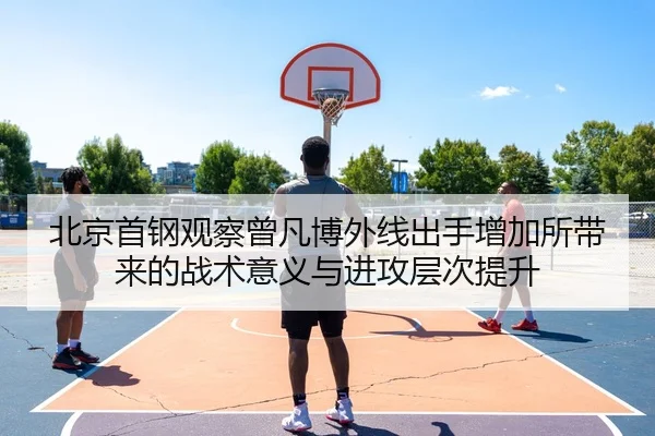 北京首钢观察曾凡博外线出手增加所带来的战术意义与进攻层次提升