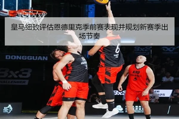 皇马细致评估恩德里克季前赛表现并规划新赛季出场节奏