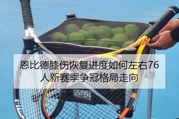 恩比德膝伤恢复进度如何左右76人新赛季争冠格局走向