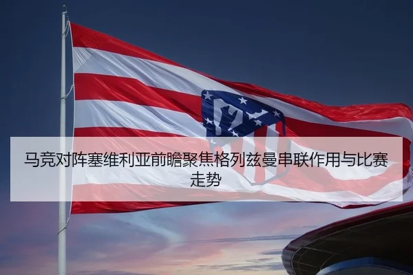 马竞对阵塞维利亚前瞻聚焦格列兹曼串联作用与比赛走势