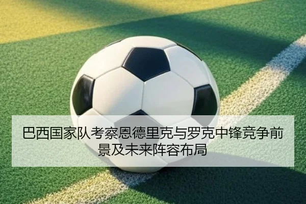 巴西国家队考察恩德里克与罗克中锋竞争前景及未来阵容布局