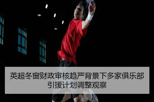 英超冬窗财政审核趋严背景下多家俱乐部引援计划调整观察