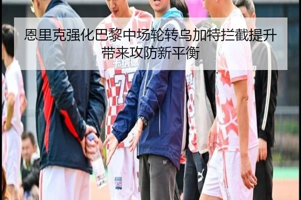 恩里克强化巴黎中场轮转乌加特拦截提升带来攻防新平衡
